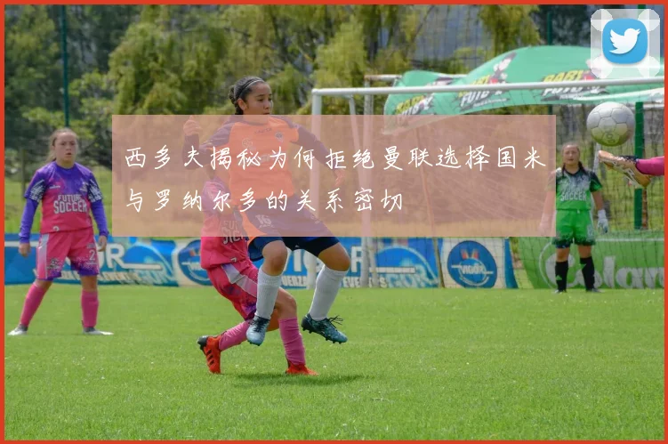 西多夫揭秘为何拒绝曼联选择国米与罗纳尔多的关系密切