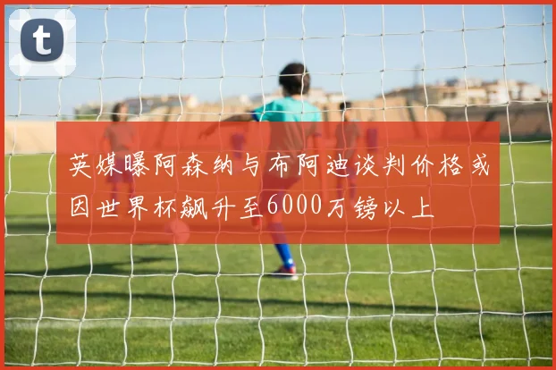英媒曝阿森纳与布阿迪谈判价格或因世界杯飙升至6000万镑以上