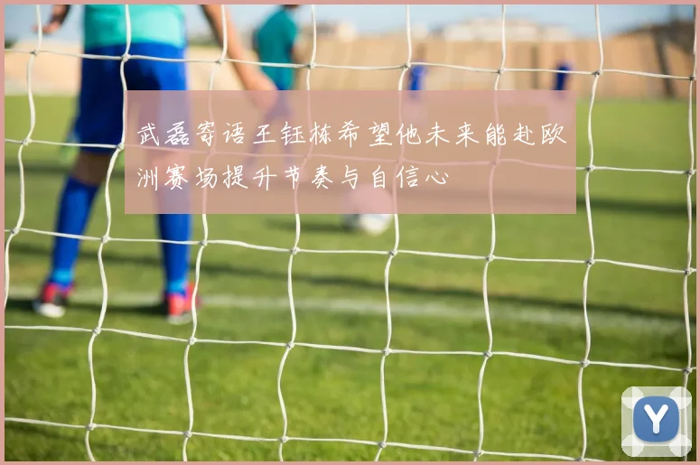 武磊寄语王钰栋希望他未来能赴欧洲赛场提升节奏与自信心