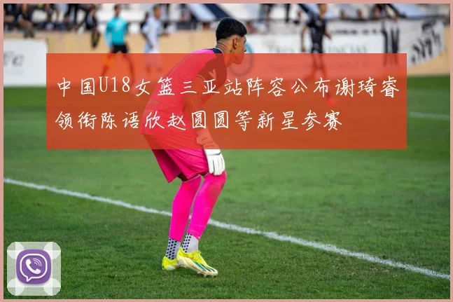 中国U18女篮三亚站阵容公布谢琦睿领衔陈语欣赵圆圆等新星参赛