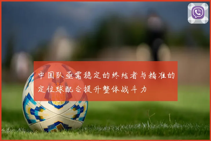 中国队亟需稳定的终结者与精准的定位球配合提升整体战斗力