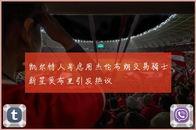 凯尔特人考虑用杰伦布朗交易骑士新星莫布里引发热议