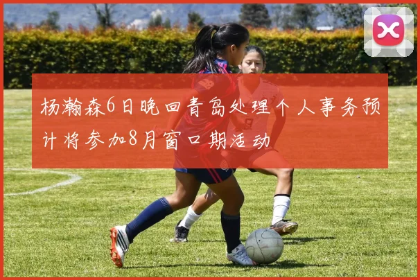 杨瀚森6日晚回青岛处理个人事务预计将参加8月窗口期活动
