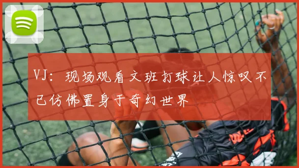VJ：现场观看文班打球让人惊叹不已仿佛置身于奇幻世界