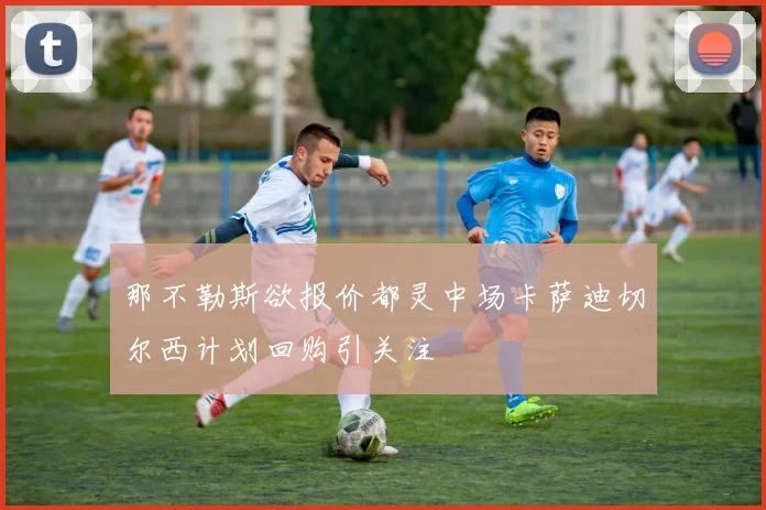 那不勒斯欲报价都灵中场卡萨迪切尔西计划回购引关注