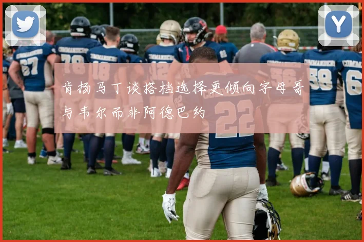 肯扬马丁谈搭档选择更倾向字母哥与韦尔而非阿德巴约