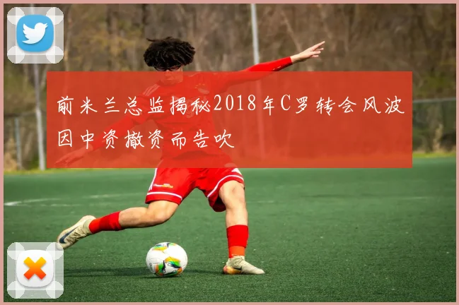 前米兰总监揭秘2018年C罗转会风波因中资撤资而告吹