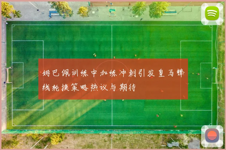 姆巴佩训练中加练冲刺引发皇马锋线轮换策略热议与期待