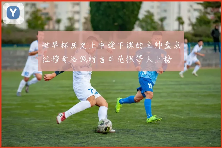 世界杯历史上中途下课的主帅盘点拉穆奇洛佩特吉车范根等人上榜