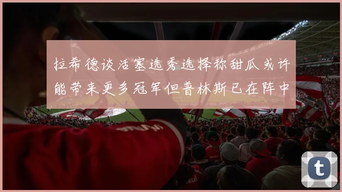 拉希德谈活塞选秀选择称甜瓜或许能带来更多冠军但普林斯已在阵中